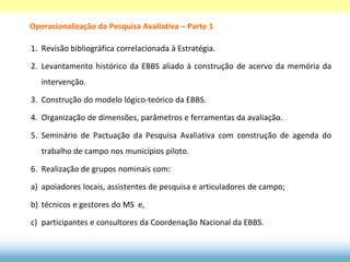 Operacionalização da Pesquisa Avaliativa – Parte 1

1. Revisão bibliográfica correlacionada à Estratégia.

2. Levantamento histórico da EBBS aliado à construção de acervo da memória da
   intervenção.

3. Construção do modelo lógico-teórico da EBBS.

4. Organização de dimensões, parâmetros e ferramentas da avaliação.

5. Seminário de Pactuação da Pesquisa Avaliativa com construção de agenda do
   trabalho de campo nos municípios piloto.

6. Realização de grupos nominais com:

a) apoiadores locais, assistentes de pesquisa e articuladores de campo;

b) técnicos e gestores do MS e,

c) participantes e consultores da Coordenação Nacional da EBBS.
 