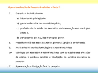 Operacionalização da Pesquisa Avaliativa - Parte 2

7.     Entrevistas individuais com:

        a) informantes privilegiados;

        b) gestores da saúde dos municípios piloto;

        c) profissionais da saúde dos territórios de intervenção nos municípios
           piloto e,

        d) participantes dos GEL dos municípios piloto.

8.     Processamento dos dados das fontes primárias (grupos e entrevistas).

9.     Análise dos resultados (formulação das recomendações)

10.    Validação dos resultados e recomendações com os especialistas em saúde
       da criança e políticas públicas e divulgação do sumário executivo da
       pesquisa.

11.    Apresentação e divulgação final da pesquisa.
 