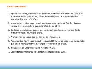 Atores Participantes

 1. Apoiadores locais, assistentes de pesquisa e articuladores locais da EBBS que
    atuam nos municípios piloto; número que compreende a totalidade dos
    participantes nestas funções.
 2. Informantes privilegiados, selecionados por suas participações decisivas na
    concepção, formulação e operacionalização da EBBS.
 3. Gestores municipais de saúde: o secretário de saúde ou um representante
    indicado de cada município piloto.
 4. Profissionais de saúde dos territórios da intervenção.
 5. Participantes dos Grupos Executivos Locais (GEL), um de cada município piloto,
    que sejam representativos da função intersetorial do grupo.
 6. Integrantes do Grupo Executivo Nacional (GEN).
 7. Consultores e membros da Coordenação Nacional da EBBS.
 
