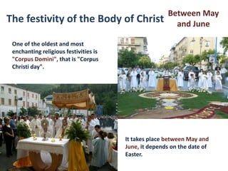 Between May
The festivity of the Body of Christ                     and June

 One of the oldest and most
 enchanting religious festivities is
 "Corpus Domini", that is "Corpus
 Christi day".




                                       It takes place between May and
                                       June, it depends on the date of
                                       Easter.
 