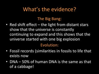 What’s the evidence? The Big Bang: Red shift effect – the light from distant stars show that the universe is constantly continuing to expand and this shows that the universe started with one big explosion  Evolution: Fossil records (similarities in fossils to life that exists now DNA – 50% of human DNA is the same as that of a cabbage! 