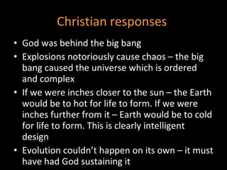 Christian responses  God was behind the big bang Explosions notoriously cause chaos – the big bang caused the universe which is ordered and complex If we were inches closer to the sun – the Earth would be to hot for life to form. If we were inches further from it – Earth would be to cold for life to form. This is clearly intelligent design Evolution couldn’t happen on its own – it must have had God sustaining it 