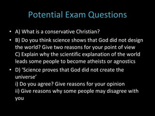 Potential Exam Questions A) What is a conservative Christian? B) Do you think science shows that God did not design the world? Give two reasons for your point of view C) Explain why the scientific explanation of the world leads some people to become atheists or agnostics D) ‘Science proves that God did not create the universe’  i) Do you agree? Give reasons for your opinion ii) Give reasons why some people may disagree with you 