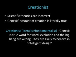 Creationist Scientific theories are incorrect  Genesis’ account of creation is literally true Creationist (literalist/fundamentalist) – Genesis is true word for word, evolution and the big bang are wrong. They are likely to believe in ‘intelligent design’ 