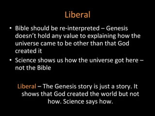 Liberal Bible should be re-interpreted – Genesis doesn’t hold any value to explaining how the universe came to be other than that God created it Science shows us how the universe got here – not the Bible Liberal   – The Genesis story is just a story. It shows that God created the world but not how. Science says how. 