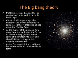 The Big bang theory Matter is eternal, it can neither be created nor destroyed, it can only be changed About 15 billion years ago, the matter of the universe became so compressed that it produced a huge explosion (the Big Bang) As the matter of the universe flew away from the explosion, the forces of the nature (eg gravity) joined some of the matter into stars and about 5 billion years ago, the universe was created As the Earth cooled, the conditions became suitable for primitive life to form 