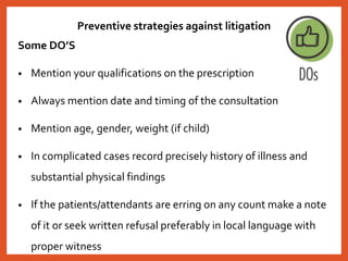 Preventive strategies against litigation
Some DO’S
• Mention your qualifications on the prescription
• Always mention date and timing of the consultation
• Mention age, gender, weight (if child)
• In complicated cases record precisely history of illness and
substantial physical findings
• If the patients/attendants are erring on any count make a note
of it or seek written refusal preferably in local language with
proper witness
 