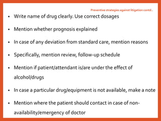 Preventive strategies against litigation contd..
• Write name of drug clearly. Use correct dosages
• Mention whether prognosis explained
• In case of any deviation from standard care, mention reasons
• Specifically, mention review, follow-up schedule
• Mention if patient/attendant is/are under the effect of
alcohol/drugs
• In case a particular drug/equipment is not available, make a note
• Mention where the patient should contact in case of non-
availability/emergency of doctor
 