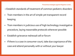 • Establish standards of treatment of common pediatric disorders
• Train members in the art of simple yet transparent record
keeping
• Train members in judicious use of high technology investigative
procedure, laying reasonable protocols wherever possible
• Establish grievance redressal cell or forum
• If there is a case in consumer court, take due cognizance of the
case and attend personally with or without your lawyer
Preventive strategies against litigation contd..
 