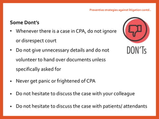 • Never get panic or frightened of CPA
• Do not hesitate to discuss the case with your colleague
• Do not hesitate to discuss the case with patients/ attendants
Preventive strategies against litigation contd..
Some Dont’s
• Whenever there is a case in CPA, do not ignore
or disrespect court
• Do not give unnecessary details and do not
volunteer to hand over documents unless
specifically asked for
 