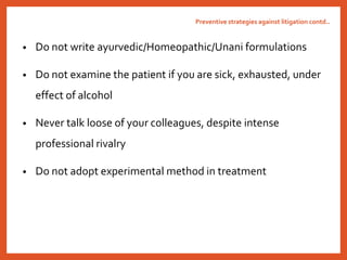 • Do not write ayurvedic/Homeopathic/Unani formulations
• Do not examine the patient if you are sick, exhausted, under
effect of alcohol
• Never talk loose of your colleagues, despite intense
professional rivalry
• Do not adopt experimental method in treatment
Preventive strategies against litigation contd..
 