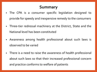 Summary
• The CPA is a consumer specific legislation designed to
provide for speedy and inexpensive remedy to the consumers
• Three-tier redressal machinery at the District, State and the
National level has been constituted
• Awareness among health professional about such laws is
observed to be varied
• There is a need to raise the awareness of health professional
about such laws so that their increased professional concern
and practice conforms to welfare of patients
 