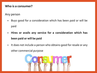 Who is a consumer?
Any person
• Buys good for a consideration which has been paid or will be
paid
• Hires or avails any service for a consideration which has
been paid or will be paid
• It does not include a person who obtains good for resale or any
other commercial purpose
 