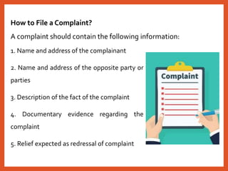 1. Name and address of the complainant
2. Name and address of the opposite party or
parties
3. Description of the fact of the complaint
4. Documentary evidence regarding the
complaint
5. Relief expected as redressal of complaint
How to File a Complaint?
A complaint should contain the following information:
 