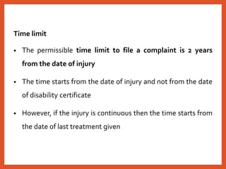 Time limit
• The permissible time limit to file a complaint is 2 years
from the date of injury
• The time starts from the date of injury and not from the date
of disability certificate
• However, if the injury is continuous then the time starts from
the date of last treatment given
 