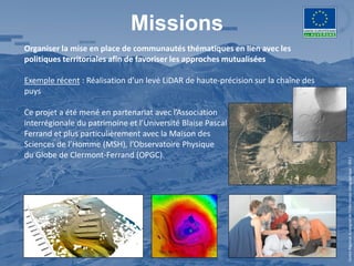 Missions
Organiser la mise en place de communautés thématiques en lien avec les
politiques territoriales afin de favoriser les approches mutualisées

Exemple récent : Réalisation d’un levé LiDAR de haute-précision sur la chaîne des
puys

Ce projet a été mené en partenariat avec l’Association
interrégionale du patrimoine et l’Université Blaise Pascal (UBP) de Clermont-
Ferrand et plus particulièrement avec la Maison des
Sciences de l’Homme (MSH), l’Observatoire Physique
du Globe de Clermont-Ferrand (OPGC).




                                                                                    Centre Régional Auvergnat de l’Information Géographique - 2012
 