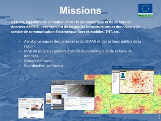 Missions
Gestion, ingénierie et animation d’un SIG du numérique et de sa base de
données dédié au recensement de toutes les infrastructures et des niveaux de
service de communication électronique fixes et mobiles, TNT, etc.

    • Assistance auprès des partenaires du SDTAN et des acteurs publics de la
      région
    • Mise en œuvre et gestion d’un SIG du numérique et de sa base de
      données
    • Groupe de travail
    • Coordination de travaux




                                                                                Centre Régional Auvergnat de l’Information Géographique - 2012
 