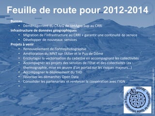 Feuille de route pour 2012-2014
Bureau
     • Déménagement du CRAIG de VetAgro Sup au CRRI
Infrastructure de données géographiques
     • Migration de l’infrastructure au CRRI + garantir une continuité de service
     • Développer de nouveaux services
Projets à venir
     • Renouvellement de l’orthophotographie
     • Amélioration du MNT sur l’Allier et le Puy de Dôme
     • Encourager la vectorisation du cadastre en accompagnant les collectivités
     • Accompagner les projets des services de l’Etat et des collectivités (ex :
        thermographie, mise en œuvre d’un portail sur les risques majeurs…)




                                                                                    Centre Régional Auvergnat de l’Information Géographique - 2012
     • Accompagner le déploiement du THD
     • Favoriser les démarches Open Data
     • Consolider les partenariats et renforcer la coopération avec l’IGN
     • …
 