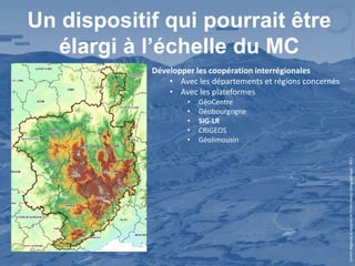 Un dispositif qui pourrait être
  élargi à l’échelle du MC
            Développer les coopération interrégionales
                • Avec les départements et régions concernés
                • Avec les plateformes
                     •   GéoCentre
                     •   Géobourgogne
                     •   SIG-LR
                     •   CRIGEOS
                     •   Géolimousin




                                                               Centre Régional Auvergnat de l’Information Géographique - 2012
 