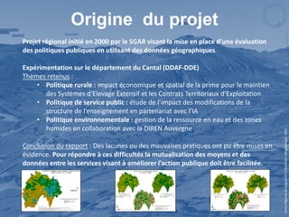 Origine du projet
Projet régional initié en 2000 par le SGAR visant la mise en place d’une évaluation
des politiques publiques en utilisant des données géographiques

Expérimentation sur le département du Cantal (DDAF-DDE)
Thèmes retenus :
    • Politique rurale : impact économique et spatial de la prime pour le maintien
       des Systèmes d’Elevage Extensif et les Contrats Territoriaux d’Exploitation
    • Politique de service public : étude de l’impact des modifications de la
       structure de l’enseignement en partenariat avec l’IA
    • Politique environnementale : gestion de la ressource en eau et des zones
       humides en collaboration avec la DIREN Auvergne




                                                                                       Centre Régional Auvergnat de l’Information Géographique - 2012
Conclusion du rapport : Des lacunes ou des mauvaises pratiques ont pu être mises en
évidence. Pour répondre à ces difficultés la mutualisation des moyens et des
données entre les services visant à améliorer l’action publique doit être facilitée.
 