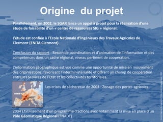 Origine du projet
Parallèlement, en 2002, le SGAR lance un appel à projet pour la réalisation d’une
étude de faisabilité d’un « centre de ressources SIG » régional.

L’étude est confiée à l’Ecole Nationale d’Ingénieurs des Travaux Agricoles de
Clermont (ENITA Clermont).

Conclusion du rapport : Besoin de coordination et d’animation de l’information et des
compétences dans un cadre régional, niveau pertinent de coopération.

L’information géographique est vue comme une opportunité de mise en mouvement
des organisations, favorisant l’interministérialité et offrant un champ de coopération




                                                                                         Centre Régional Auvergnat de l’Information Géographique - 2012
entre les services de l’Etat et les collectivités territoriales.

                    Les crises de sécheresse de 2003 : Zonage des pertes agricoles




2004 Etablissement d’un programme d’actions avec notamment la mise en place d’un
Pôle Géomatique Régional (FNADT)
 