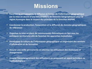 Missions
 Favoriser la connaissance, la diffusion et l’usage de l’information géographique
  par la mise en œuvre d’une Infrastructure de Données Géographiques pour la
  région Auvergne dans le respect des principes de la Directive INSPIRE

 Coordonner la production, l’acquisition et la diffusion de données géographiques
  de références

 Organiser la mise en place de communautés thématiques en lien avec les
  politiques territoriales afin de favoriser les approches mutualisées

 Développer la culture de l’information géographique en organisant des sessions




                                                                                     Centre Régional Auvergnat de l’Information Géographique - 2012
  d'information et de formation

 Assurer une veille permanente et informer les utilisateurs des évolutions et
  changements

 Assurer l’accompagnement des utilisateurs en proposant un appui technique ou
  méthodologique
 