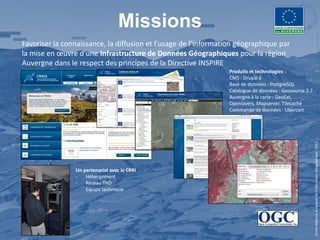 Missions
Favoriser la connaissance, la diffusion et l’usage de l’information géographique par
la mise en œuvre d’une Infrastructure de Données Géographiques pour la région
Auvergne dans le respect des principes de la Directive INSPIRE
                                                                 Produits et technologies :
                                                                 CMS : Drupal 6
                                                                 Base de données : PostgreSQL
                                                                 Catalogue de données : Geosource 2.7
                                                                 Auvergne à la carte : GeoExt,
                                                                 Openlayers, Mapserver, Tilecache
                                                                 Commande de données : Ubercart




                                                                                                        Centre Régional Auvergnat de l’Information Géographique - 2012
                Un partenariat avec le CRRI
                -   Hébergement
                -   Réseau THD
                -   Equipe technique
 
