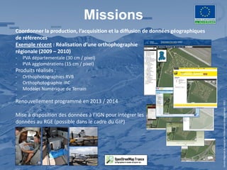 Missions
Coordonner la production, l’acquisition et la diffusion de données géographiques
de références
Exemple récent : Réalisation d’une orthophographie
régionale (2009 – 2010)
-   PVA départementale (30 cm / pixel)
-   PVA agglomérations (15 cm / pixel)
Produits réalisés :
-   Orthophotographies RVB
-   Orthophotographie IRC
-   Modèles Numérique de Terrain
-   …
Renouvellement programmé en 2013 / 2014




                                                                                   Centre Régional Auvergnat de l’Information Géographique - 2012
Mise à disposition des données à l’IGN pour intégrer les
données au RGE (possible dans le cadre du GIP)
 