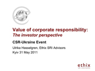 Value of corporate responsibility:
The investor perspective
CSR-Ukraine Event
Ulrika Hasselgren, Ethix SRI Advisors
Kyiv 31 May 2011
 