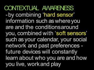 CONTEXTUAL AWARENESS
-by combining ‘hard sensor’
information such aswhereyou
are and the conditionsaround
you, combined with ‘soft sensors’
such asyour calendar, your social
network and past preferences -
future devices will constantly
learn about who you are and how
you live, workand play
 