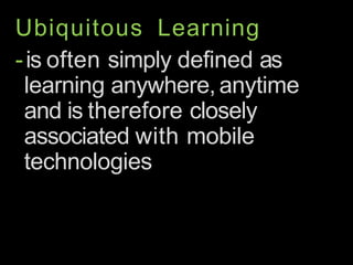 Ubiquitous Learning
-is often simply defined as
learning anywhere, anytime
and is therefore closely
associated with mobile
technologies
 