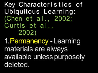 Key Character i s t ics of
Ubiquitous Learning:
(Chen et a l . , 2002;
Curtis et a l . ,
2002)
1.Permanency -Learning
materials are always
available unlesspurposely
deleted.
 