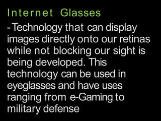 Internet Glasses
-Technology that can display
images directly onto our retinas
while not blocking our sight is
being developed. This
technology can be used in
eyeglasses and have uses
ranging from e-Gaming to
military defense
 