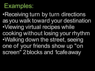 Examples:
•Receiving turn by turn directions
asyou walk toward your destination
•Viewing virtual recipes while
cooking without losing your rhythm
•Walking down the street, seeing
one of your friends show up "on
screen" 2blocks and 1cafeaway
 