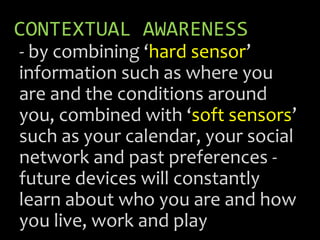 CONTEXTUAL AWARENESS
- by combining ‘hard sensor’
information such as where you
are and the conditions around
you, combined with ‘soft sensors’
such as your calendar, your social
network and past preferences -
future devices will constantly
learn about who you are and how
you live, work and play
 