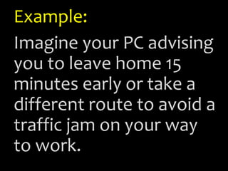 Example:
Imagine your PC advising
you to leave home 15
minutes early or take a
different route to avoid a
traffic jam on your way
to work.
 
