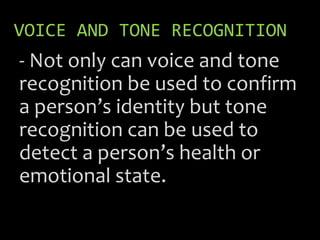VOICE AND TONE RECOGNITION
- Not only can voice and tone
recognition be used to confirm
a person’s identity but tone
recognition can be used to
detect a person’s health or
emotional state.
 