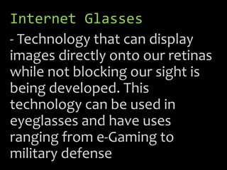 Internet Glasses
- Technology that can display
images directly onto our retinas
while not blocking our sight is
being developed. This
technology can be used in
eyeglasses and have uses
ranging from e-Gaming to
military defense
 