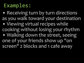 Examples:
• Receiving turn by turn directions
as you walk toward your destination
• Viewing virtual recipes while
cooking without losing your rhythm
• Walking down the street, seeing
one of your friends show up "on
screen" 2 blocks and 1 cafe away
 