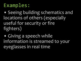 Examples:
• Seeing building schematics and
locations of others (especially
useful for security or fire
fighters)
• Giving a speech while
information is streamed to your
eyeglasses in real time
 
