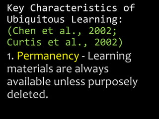 Key Characteristics of
Ubiquitous Learning:
(Chen et al., 2002;
Curtis et al., 2002)
1. Permanency - Learning
materials are always
available unless purposely
deleted.
 