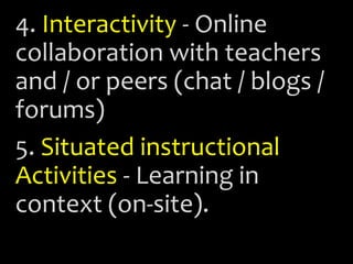 4. Interactivity - Online
collaboration with teachers
and / or peers (chat / blogs /
forums)
5. Situated instructional
Activities - Learning in
context (on-site).
 