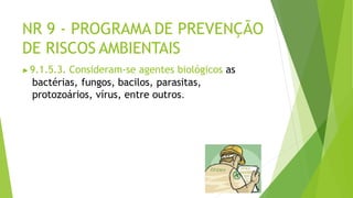 NR 9 - PROGRAMA DE PREVENÇÃO
DE RISCOS AMBIENTAIS
▶9.1.5.3. Consideram-se agentes biológicos as
bactérias, fungos, bacilos, parasitas,
protozoários, vírus, entre outros.
 