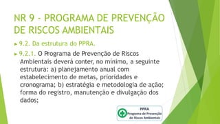 NR 9 - PROGRAMA DE PREVENÇÃO
DE RISCOS AMBIENTAIS
▶ 9.2. Da estrutura do PPRA.
▶ 9.2.1. O Programa de Prevenção de Riscos
Ambientais deverá conter, no mínimo, a seguinte
estrutura: a) planejamento anual com
estabelecimento de metas, prioridades e
cronograma; b) estratégia e metodologia de ação;
forma do registro, manutenção e divulgação dos
dados;
 
