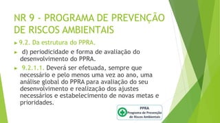NR 9 - PROGRAMA DE PREVENÇÃO
DE RISCOS AMBIENTAIS
▶ 9.2. Da estrutura do PPRA.
▶ d) periodicidade e forma de avaliação do
desenvolvimento do PPRA.
▶ 9.2.1.1. Deverá ser efetuada, sempre que
necessário e pelo menos uma vez ao ano, uma
análise global do PPRA para avaliação do seu
desenvolvimento e realização dos ajustes
necessários e estabelecimento de novas metas e
prioridades.
 