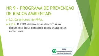 NR 9 - PROGRAMA DE PREVENÇÃO
DE RISCOS AMBIENTAIS
▶ 9.2. Da estrutura do PPRA.
▶ 9.2.2. O PPRA deverá estar descrito num
documento-base contendo todos os aspectos
estruturais.
 