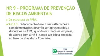 NR 9 - PROGRAMA DE PREVENÇÃO
DE RISCOS AMBIENTAIS
▶ Da estrutura do PPRA.
▶9.2.2.1. O documento-base e suas alterações e
complementações deverão ser apresentados e
discutidos na CIPA, quando existente na empresa,
de acordo com a NR 5, sendo sua cópia anexada
ao livro de atas desta Comissão.
 