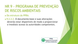 NR 9 - PROGRAMA DE PREVENÇÃO
DE RISCOS AMBIENTAIS
▶ Da estrutura do PPRA.
▶9.2.2.2. O documento-base e suas alterações
deverão estar disponíveis de modo a proporcionar
o imediato acesso às autoridades competentes.
 