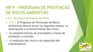 NR 9 - PROGRAMA DE PREVENÇÃO
DE RISCOS AMBIENTAIS
▶ 9.3. Do desenvolvimento do PPRA.
▶ 9.3.1. O Programa de Prevenção de Riscos
Ambientais deverá incluir as seguintes etapas: a)
antecipação e reconhecimento dos riscos;
▶ b) estabelecimento de prioridades e metas de
avaliação e controle;
▶ c) avaliação dos riscos e da exposição dos
trabalhadores;
 