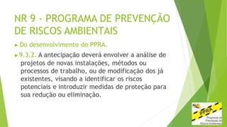 NR 9 - PROGRAMA DE PREVENÇÃO
DE RISCOS AMBIENTAIS
▶ Do desenvolvimento do PPRA.
▶9.3.2. A antecipação deverá envolver a análise de
projetos de novas instalações, métodos ou
processos de trabalho, ou de modificação dos já
existentes, visando a identificar os riscos
potenciais e introduzir medidas de proteção para
sua redução ou eliminação.
 